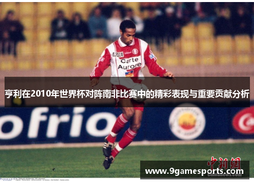 亨利在2010年世界杯对阵南非比赛中的精彩表现与重要贡献分析 亨利在2010年世界杯对阵南非比赛中的精彩表现与重要贡献分析