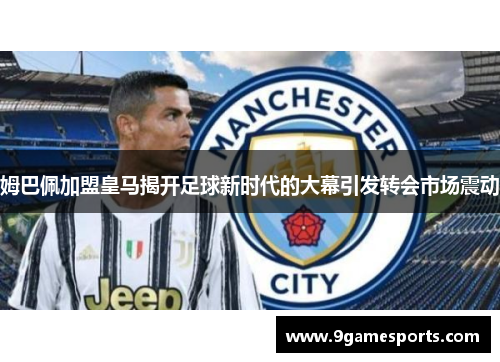 姆巴佩加盟皇马揭开足球新时代的大幕引发转会市场震动