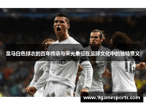 皇马白色球衣的百年传承与荣光象征在足球文化中的独特意义 皇马白色球衣的百年传承与荣光象征在足球文化中的独特意义